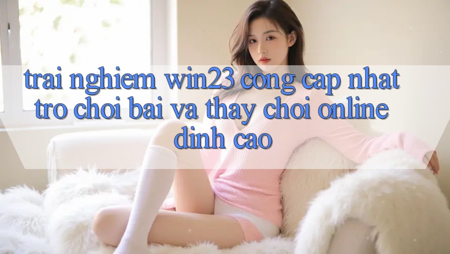 Trải nghiệm win23 - Cổng Cập Nhật Trò chơi Bài Và Thấy Chơi Online Đỉnh Cao
