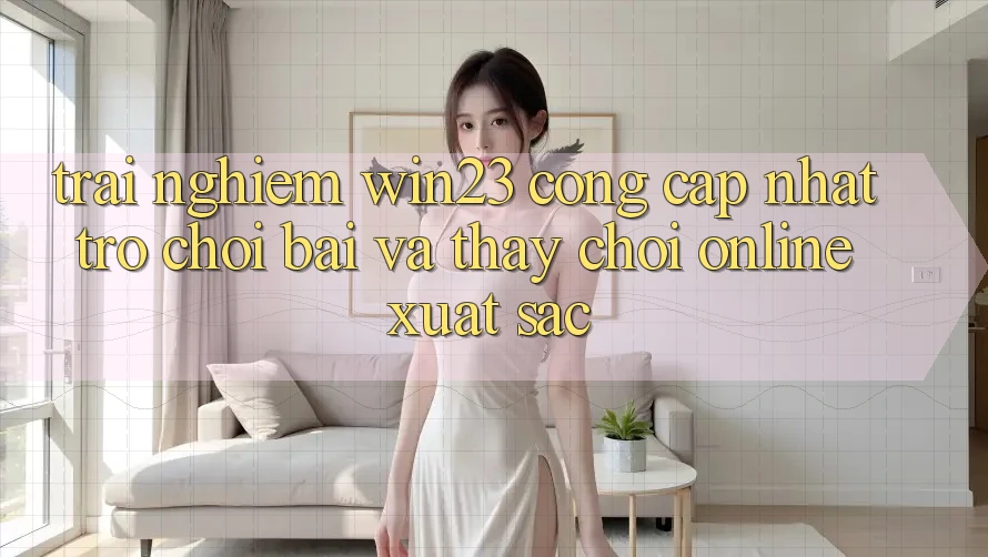Trải nghiệm win23 - Cổng Cập Nhật Trò chơi Bài Và Thấy Chơi Online Xuất sắc