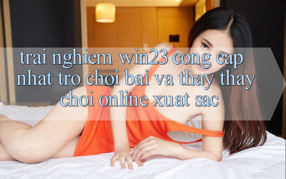 Trải nghiệm win23 - Cổng Cập Nhật Trò chơi Bài Và Thấy thấy Chơi Online Xuất sắc