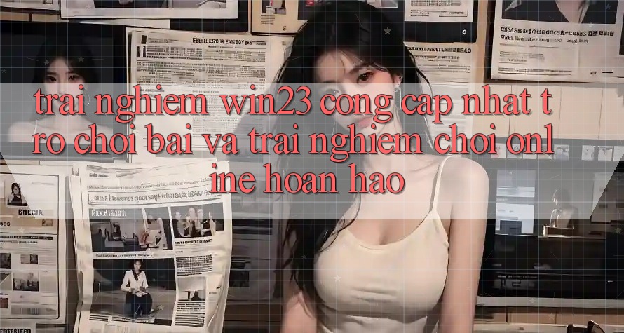 Trải nghiệm win23 - Cổng Cập Nhật Trò chơi Bài Và Trải Nghiệm Chơi Online Hoàn hảo
