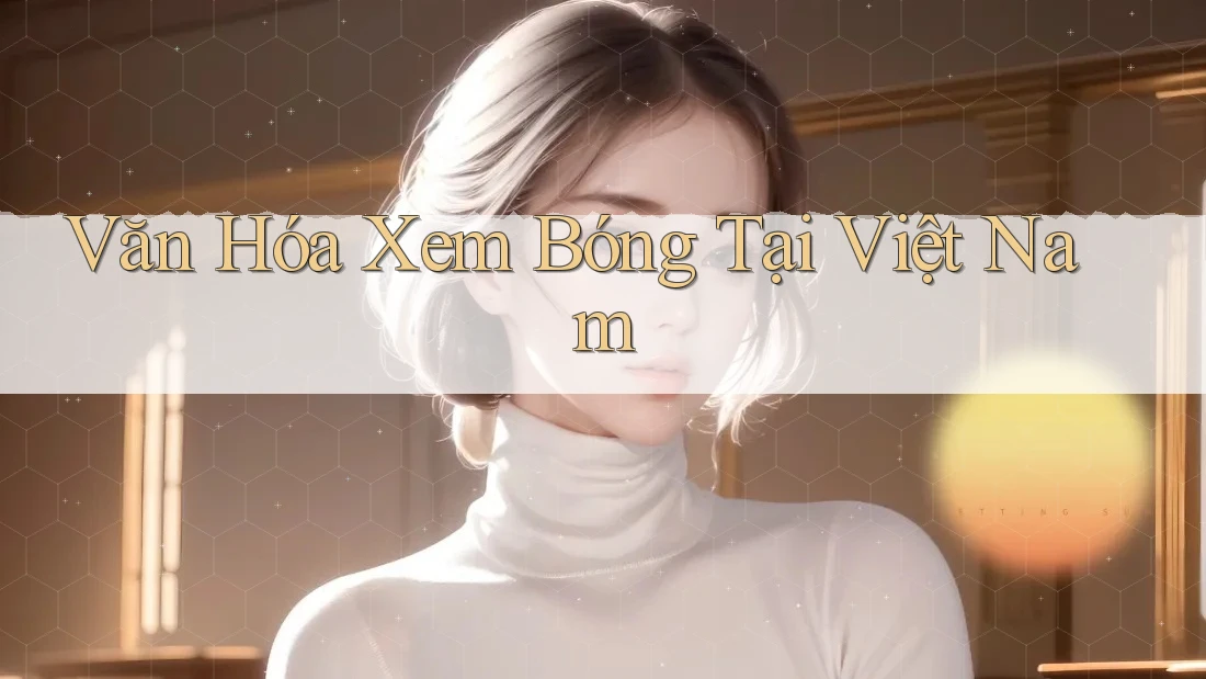 Văn Hóa Xem Bóng Tại Việt Nam