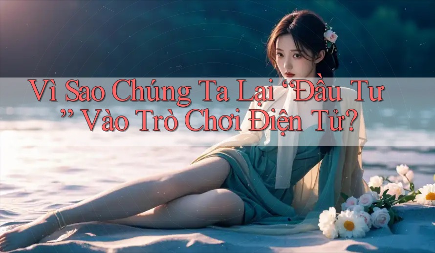 Vì Sao Chúng Ta Lại “Đầu Tư” Vào Trò Chơi Điện Tử?
