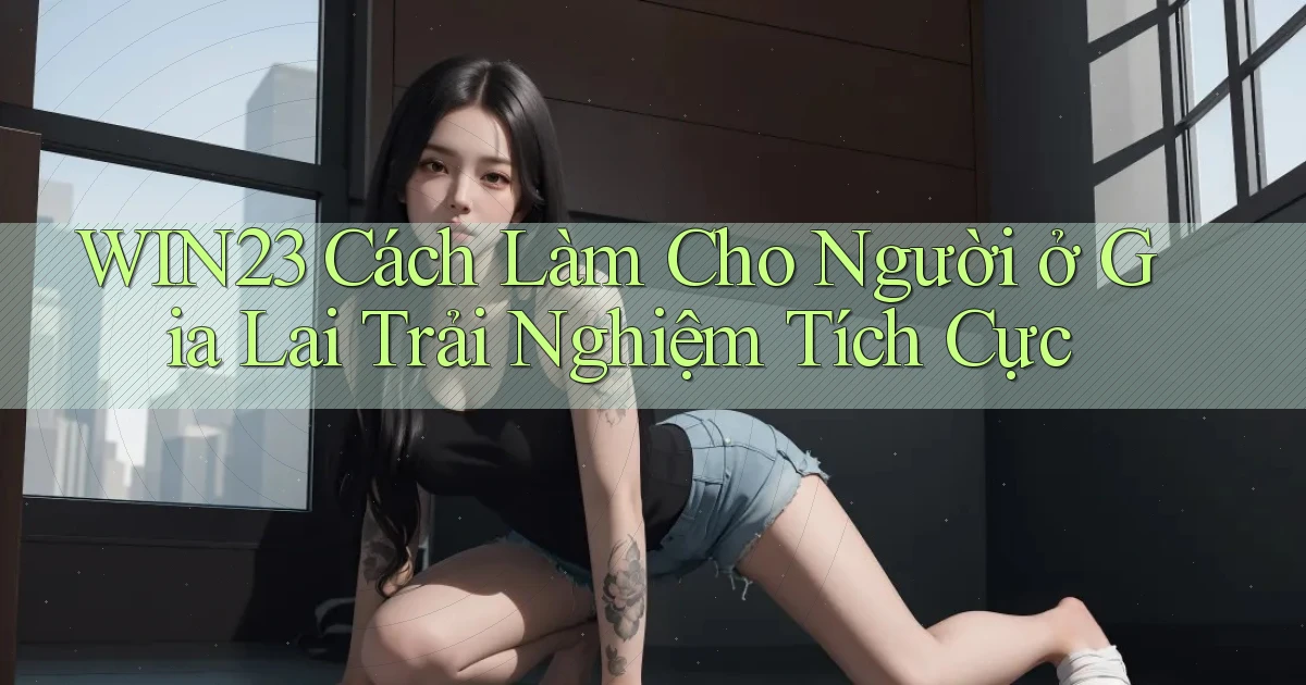 win23 cách làm cho người ở Gia Lai trải nghiệm tích cực