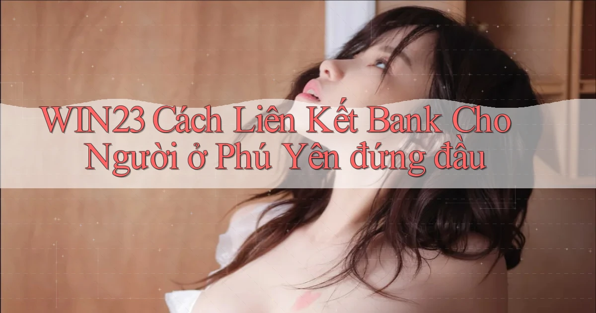 win23 cách liên kết bank cho người ở Phú Yên đứng đầu