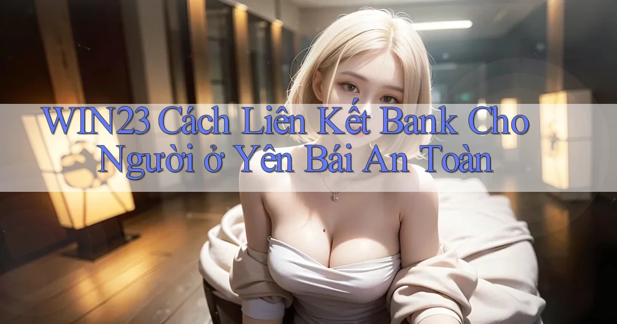 win23 cách liên kết bank cho người ở Yên Bái an toàn