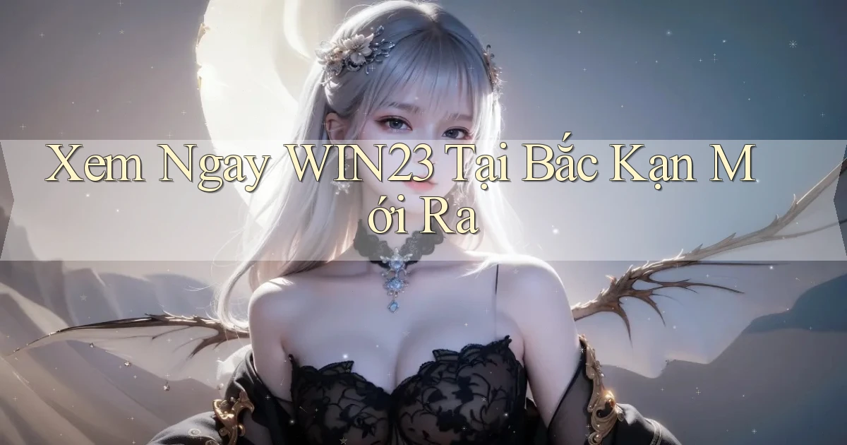 xem ngay win23 tại Bắc Kạn mới ra